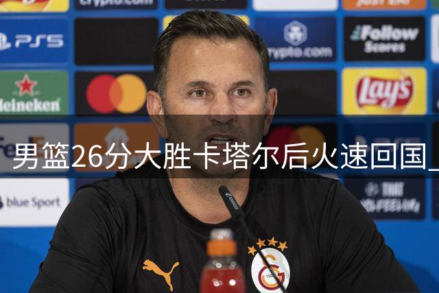 男篮26分大胜卡塔尔后火速回国 即将迎战小组头名黎巴嫩